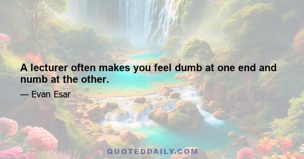 A lecturer often makes you feel dumb at one end and numb at the other.