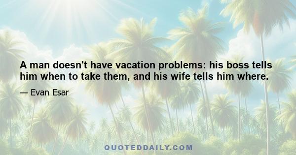 A man doesn't have vacation problems: his boss tells him when to take them, and his wife tells him where.