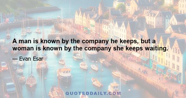 A man is known by the company he keeps, but a woman is known by the company she keeps waiting.