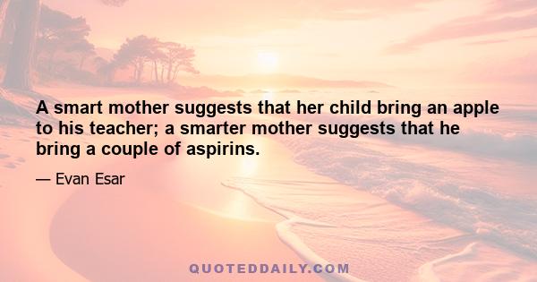 A smart mother suggests that her child bring an apple to his teacher; a smarter mother suggests that he bring a couple of aspirins.