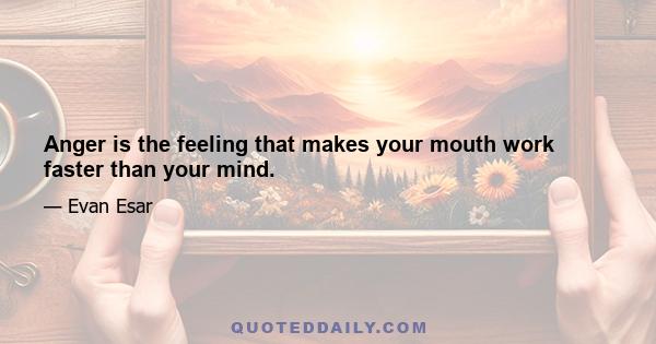 Anger is the feeling that makes your mouth work faster than your mind.