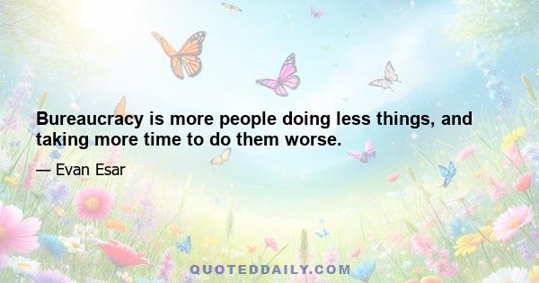 Bureaucracy is more people doing less things, and taking more time to do them worse.