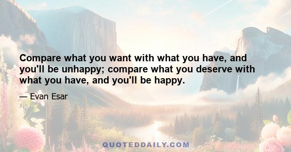 Compare what you want with what you have, and you'll be unhappy; compare what you deserve with what you have, and you'll be happy.