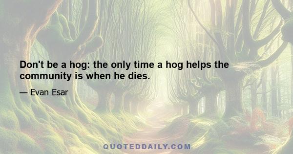 Don't be a hog: the only time a hog helps the community is when he dies.