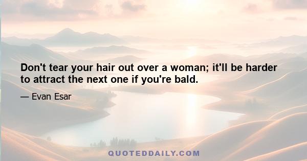 Don't tear your hair out over a woman; it'll be harder to attract the next one if you're bald.