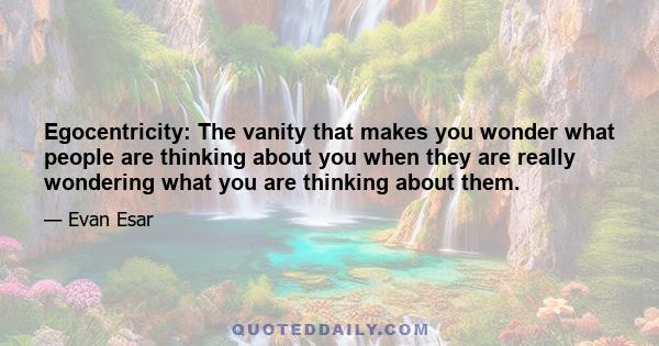 Egocentricity: The vanity that makes you wonder what people are thinking about you when they are really wondering what you are thinking about them.