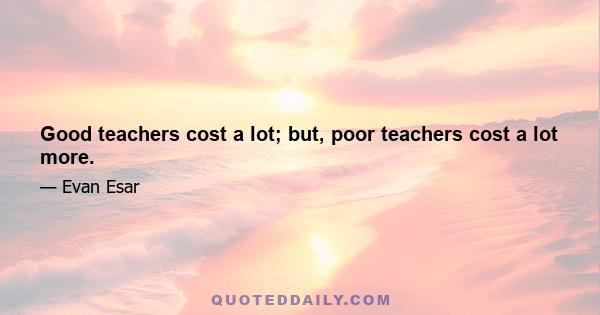 Good teachers cost a lot; but, poor teachers cost a lot more.