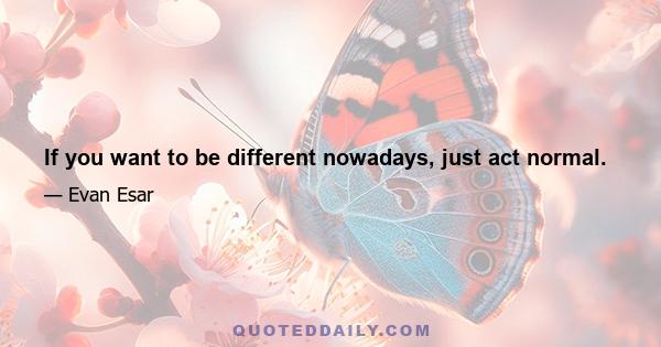 If you want to be different nowadays, just act normal.