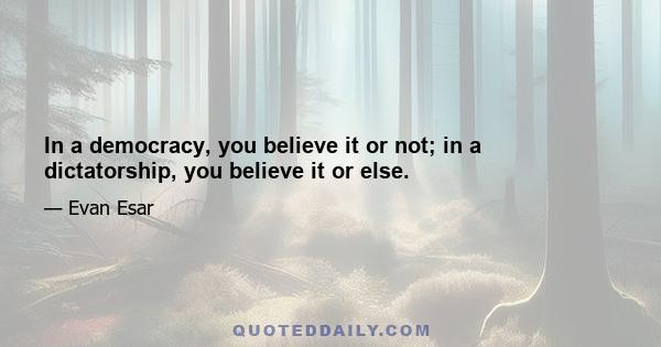 In a democracy, you believe it or not; in a dictatorship, you believe it or else.