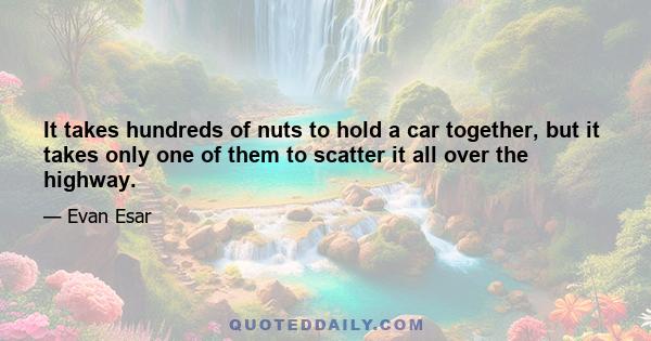 It takes hundreds of nuts to hold a car together, but it takes only one of them to scatter it all over the highway.