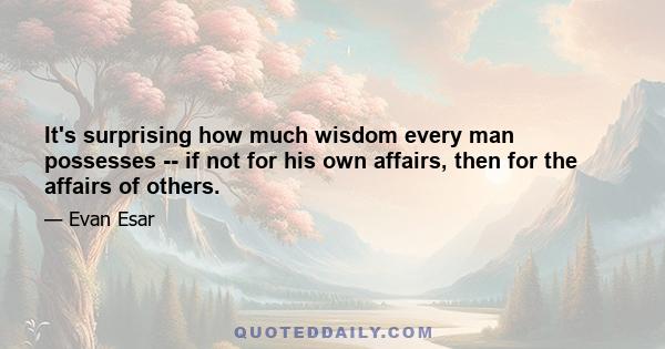 It's surprising how much wisdom every man possesses -- if not for his own affairs, then for the affairs of others.