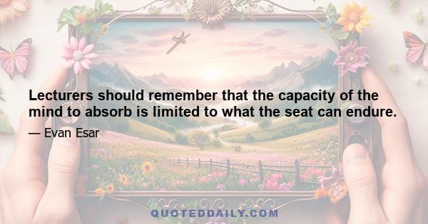 Lecturers should remember that the capacity of the mind to absorb is limited to what the seat can endure.