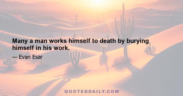 Many a man works himself to death by burying himself in his work.