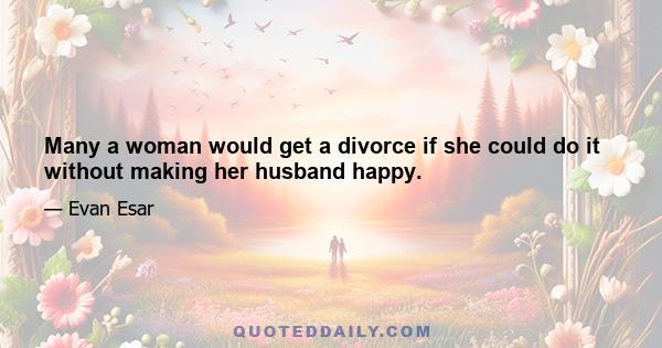 Many a woman would get a divorce if she could do it without making her husband happy.