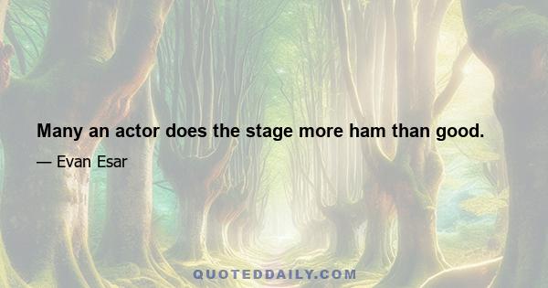 Many an actor does the stage more ham than good.