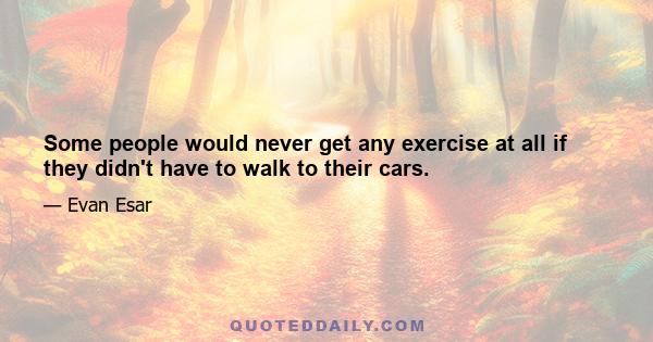 Some people would never get any exercise at all if they didn't have to walk to their cars.