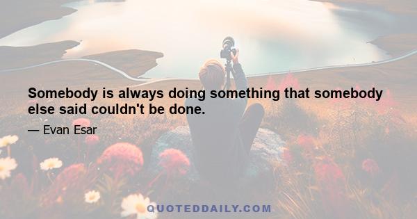 Somebody is always doing something that somebody else said couldn't be done.