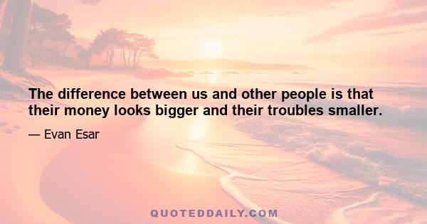 The difference between us and other people is that their money looks bigger and their troubles smaller.