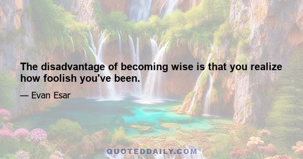 The disadvantage of becoming wise is that you realize how foolish you've been.