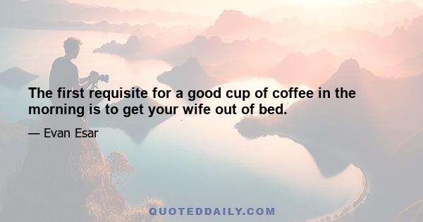 The first requisite for a good cup of coffee in the morning is to get your wife out of bed.