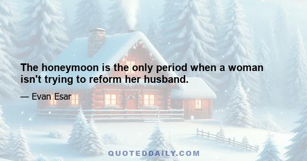 The honeymoon is the only period when a woman isn't trying to reform her husband.