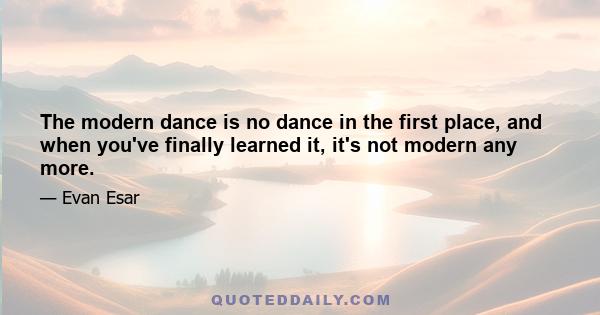 The modern dance is no dance in the first place, and when you've finally learned it, it's not modern any more.