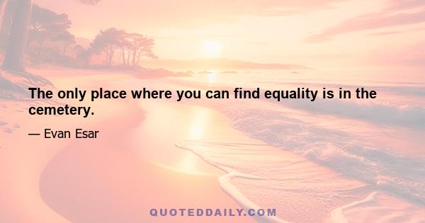 The only place where you can find equality is in the cemetery.