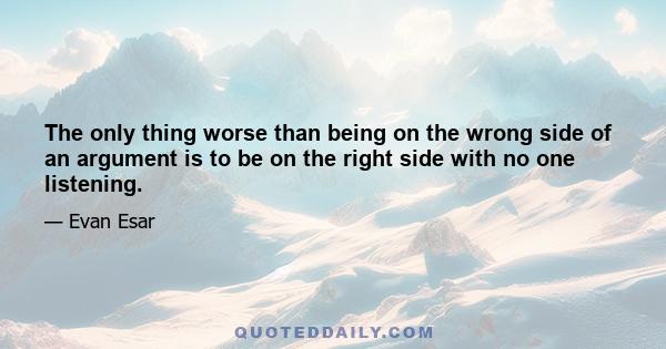 The only thing worse than being on the wrong side of an argument is to be on the right side with no one listening.