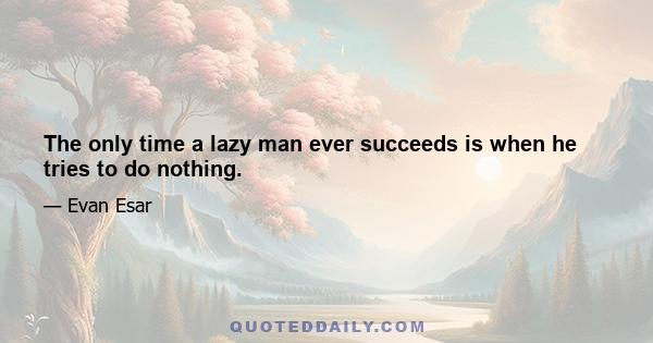 The only time a lazy man ever succeeds is when he tries to do nothing.