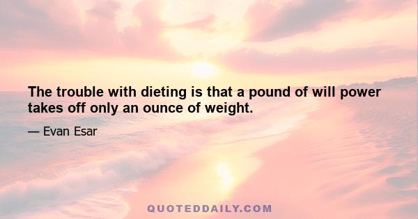 The trouble with dieting is that a pound of will power takes off only an ounce of weight.