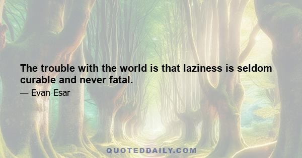 The trouble with the world is that laziness is seldom curable and never fatal.