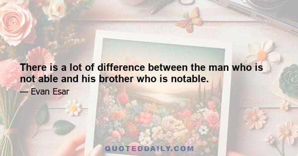 There is a lot of difference between the man who is not able and his brother who is notable.