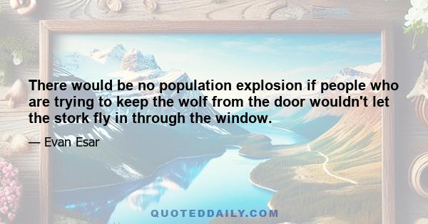 There would be no population explosion if people who are trying to keep the wolf from the door wouldn't let the stork fly in through the window.