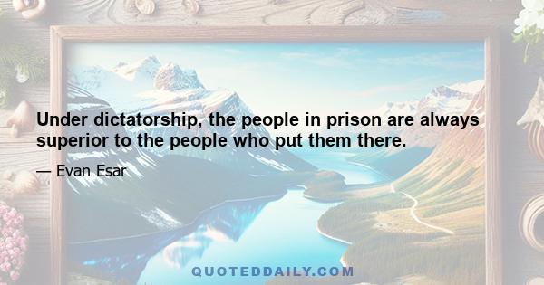 Under dictatorship, the people in prison are always superior to the people who put them there.