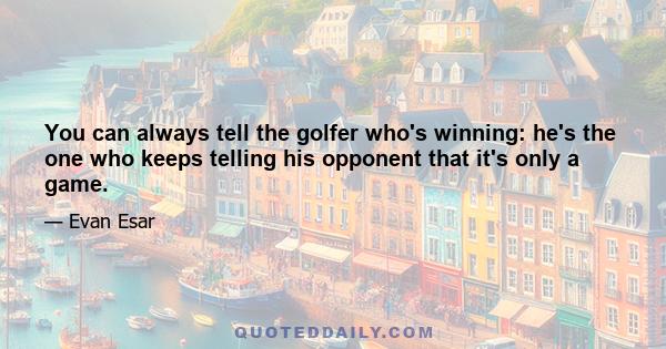 You can always tell the golfer who's winning: he's the one who keeps telling his opponent that it's only a game.