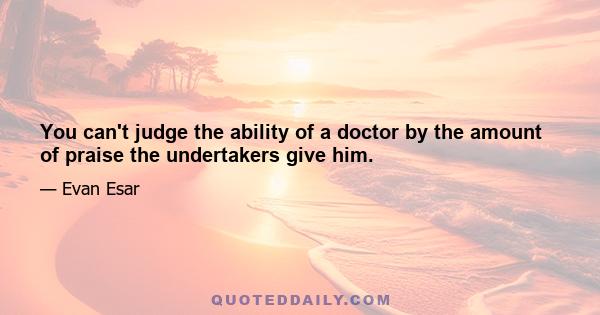 You can't judge the ability of a doctor by the amount of praise the undertakers give him.