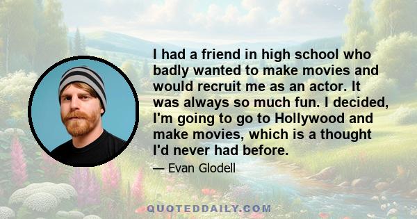 I had a friend in high school who badly wanted to make movies and would recruit me as an actor. It was always so much fun. I decided, I'm going to go to Hollywood and make movies, which is a thought I'd never had before.