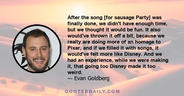 After the song [for sausage Party] was finally done, we didn't have enough time, but we thought it would be fun. It also would've thrown it off a bit, because we really are doing more of an homage to Pixar, and if we