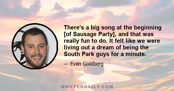 There's a big song at the beginning [of Sausage Party], and that was really fun to do. It felt like we were living out a dream of being the South Park guys for a minute.