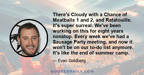 There's Cloudy with a Chance of Meatballs 1 and 2, and Ratatouille. It's super surreal. We've been working on this for eight years nonstop. Every week we've had a Sausage Party meeting, and now it won't be on our to-do