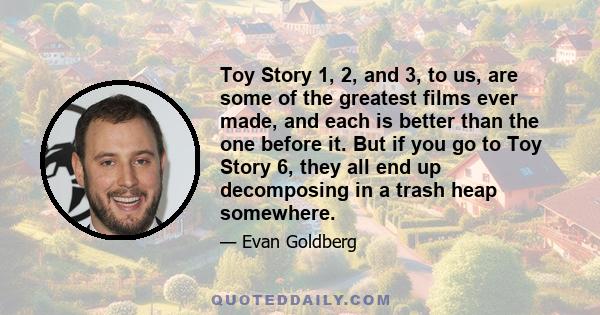 Toy Story 1, 2, and 3, to us, are some of the greatest films ever made, and each is better than the one before it. But if you go to Toy Story 6, they all end up decomposing in a trash heap somewhere.