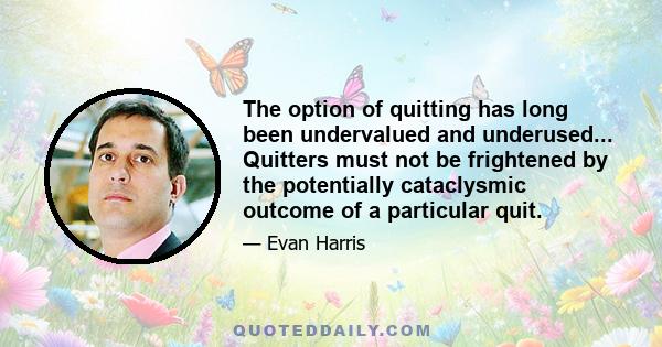 The option of quitting has long been undervalued and underused... Quitters must not be frightened by the potentially cataclysmic outcome of a particular quit.