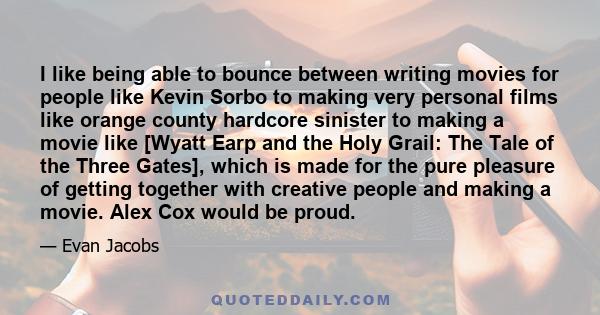 I like being able to bounce between writing movies for people like Kevin Sorbo to making very personal films like orange county hardcore sinister to making a movie like [Wyatt Earp and the Holy Grail: The Tale of the