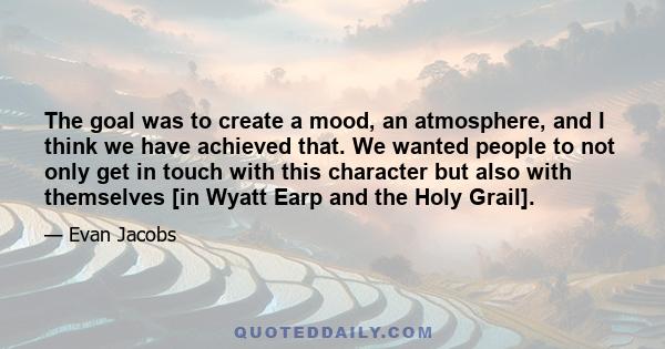 The goal was to create a mood, an atmosphere, and I think we have achieved that. We wanted people to not only get in touch with this character but also with themselves [in Wyatt Earp and the Holy Grail].