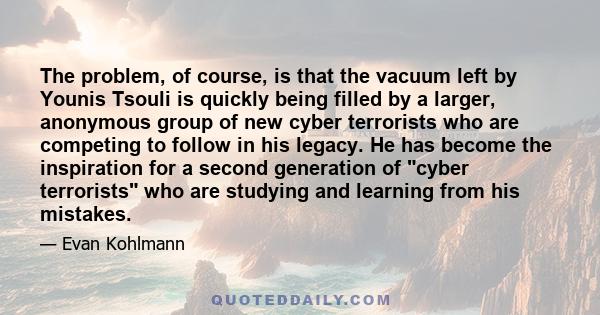 The problem, of course, is that the vacuum left by Younis Tsouli is quickly being filled by a larger, anonymous group of new cyber terrorists who are competing to follow in his legacy. He has become the inspiration for