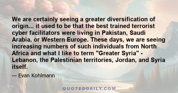 We are certainly seeing a greater diversification of origin... it used to be that the best trained terrorist cyber facilitators were living in Pakistan, Saudi Arabia, or Western Europe. These days, we are seeing