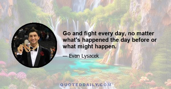 Go and fight every day, no matter what's happened the day before or what might happen.