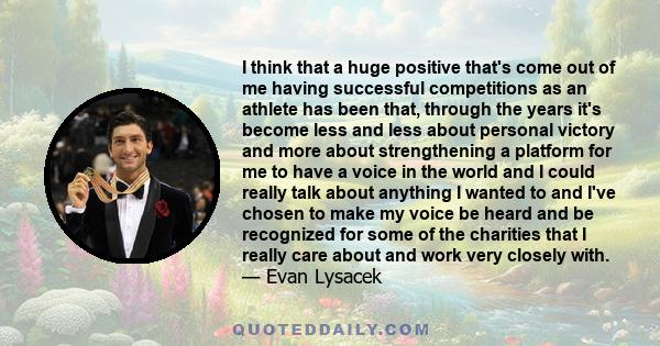 I think that a huge positive that's come out of me having successful competitions as an athlete has been that, through the years it's become less and less about personal victory and more about strengthening a platform