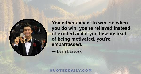 You either expect to win, so when you do win, you're relieved instead of excited and if you lose instead of being motivated, you're embarrassed.