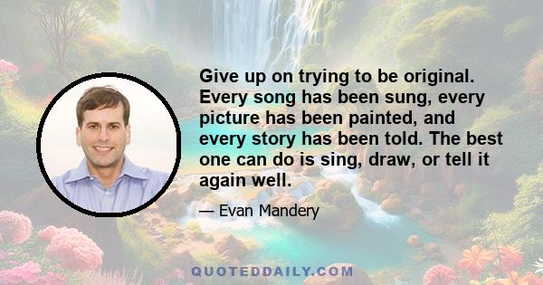 Give up on trying to be original. Every song has been sung, every picture has been painted, and every story has been told. The best one can do is sing, draw, or tell it again well.